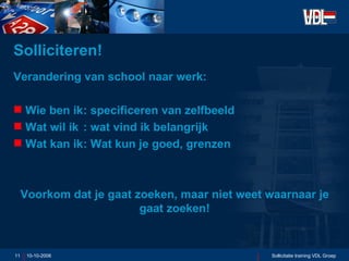 Solliciteren! Verandering van school naar werk: Wie ben ik : specificeren van zelfbeeld Wat wil ik : wat vind ik belangrijk Wat kan ik : Wat kun je goed, grenzen Voorkom dat je gaat zoeken, maar niet weet waarnaar je gaat zoeken! 10-10-2006 Sollicitatie training VDL Groep 