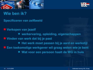 Wie ben ik? Specificeren van zelfbeeld Verkopen van jezelf werkervaring, opleiding, eigenschappen Vinden van werk dat bij je past Het werk moet passen bij je aard en werkstijl Een toekomstige werkgever wil graag weten wie je bent Wat voor een persoon haalt de WG in huis 10-10-2006 Sollicitatie training VDL Groep 