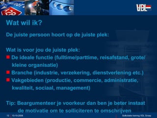 Wat wil ik? De juiste persoon hoort op de juiste plek: Wat is voor jou de juiste plek: De ideale functie (fulltime/parttime, reisafstand, grote/  kleine organisatie) Branche (industrie, verzekering, dienstverlening etc.) Vakgebieden (productie, commercie, administratie,  kwaliteit, sociaal, management) Tip: Beargumenteer je voorkeur dan ben je beter instaat  de motivatie om te solliciteren te omschrijven 10-10-2006 Sollicitatie training VDL Groep 