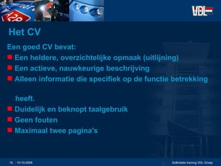 Het CV Een goed CV bevat: Een heldere, overzichtelijke opmaak (uitlijning) Een actieve, nauwkeurige beschrijving Alleen informatie die specifiek op de functie betrekking  heeft. Duidelijk en beknopt taalgebruik Geen fouten Maximaal twee pagina's 10-10-2006 Sollicitatie training VDL Groep 