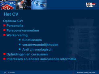 Het CV Opbouw CV: Personalia Persoonskenmerken Werkervaring functienaam verantwoordelijkheden Anti chronologisch Opleidingen en cursussen Interesses en andere aanvullende informatie 10-10-2006 Sollicitatie training VDL Groep 