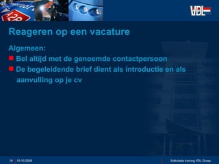 Reageren op een vacature Algemeen: Bel altijd met de genoemde contactpersoon De begeleidende brief dient als introductie en als    aanvulling op je cv 10-10-2006 Sollicitatie training VDL Groep 
