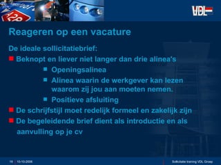 Reageren op een vacature De ideale sollicitatiebrief: Beknopt en liever niet langer dan drie alinea's Openingsalinea Alinea waarin de werkgever kan lezen waarom zij jou aan moeten nemen. Positieve afsluiting De schrijfstijl moet redelijk formeel en zakelijk zijn De begeleidende brief dient als introductie en als    aanvulling op je cv 10-10-2006 Sollicitatie training VDL Groep 