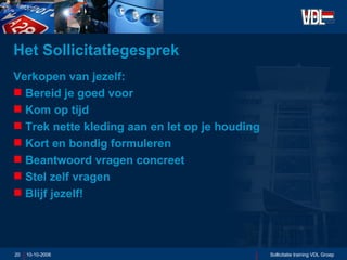 Het Sollicitatiegesprek  Verkopen van jezelf: Bereid je goed voor Kom op tijd Trek nette kleding aan en let op je houding Kort en bondig formuleren Beantwoord vragen concreet Stel zelf vragen  Blijf jezelf! 10-10-2006 Sollicitatie training VDL Groep 