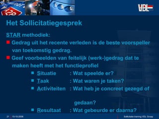 Het Sollicitatiegesprek  STAR  methodiek: Gedrag uit het recente verleden is de beste voorspeller van toekomstig gedrag. Geef voorbeelden van feitelijk (werk-)gedrag dat te  maken heeft met het functieprofiel S ituatie : Wat speelde er? T aak : Wat waren je taken? A ctiviteiten : Wat heb je concreet gezegd of    gedaan? R esultaat : Wat gebeurde er daarna?   10-10-2006 Sollicitatie training VDL Groep 