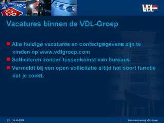 Vacatures binnen de VDL-Groep Alle huidige vacatures en contactgegevens zijn te vinden op www.vdlgroep.com Solliciteren zonder tussenkomst van bureaus Vermeldt bij een open sollicitatie altijd het soort functie  dat je zoekt. 10-10-2006 Sollicitatie training VDL Groep 