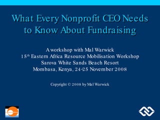 What Every Nonprofit CEO Needs to Know About Fundraising A workshop with Mal Warwick 15 th  Eastern Africa Resource Mobilisation Workshop Sarova White Sands Beach Resort Mombasa, Kenya, 24-25 November 2008 Copyright © 2008 by Mal Warwick 