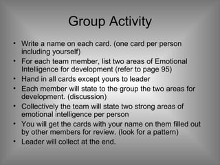 Group Activity Write a name on each card. (one card per person including yourself) For each team member, list two areas of Emotional Intelligence for development (refer to page 95) Hand in all cards except yours to leader Each member will state to the group the two areas for development. (discussion) Collectively the team will state two strong areas of emotional intelligence per person  You will get the cards with your name on them filled out by other members for review. (look for a pattern) Leader will collect at the end.  