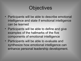 Objectives Participants will be able to describe emotional intelligence and state if emotional intelligence can be learned Participants will be able to define and give examples of the hallmarks of the five components of emotional intelligence Participants will be able to evaluate and synthesize how emotional intelligence can enhance personal leadership development.  