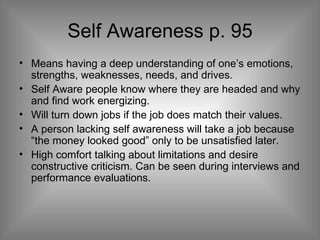 Self Awareness p. 95 Means having a deep understanding of one’s emotions, strengths, weaknesses, needs, and drives. Self Aware people know where they are headed and why and find work energizing. Will turn down jobs if the job does match their values. A person lacking self awareness will take a job because “the money looked good” only to be unsatisfied later. High comfort talking about limitations and desire constructive criticism. Can be seen during interviews and performance evaluations. 