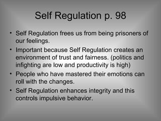 Self Regulation p. 98 Self Regulation frees us from being prisoners of our feelings.  Important because Self Regulation creates an environment of trust and fairness. (politics and infighting are low and productivity is high) People who have mastered their emotions can roll with the changes. Self Regulation enhances integrity and this controls impulsive behavior. 
