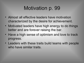 Motivation p. 99 Almost all effective leaders have motivation characterized by the desire for achievement. Motivated leaders have high energy to do things better and are forever raising the bar. Have a high sense of optimism and love to track progress. Leaders with these traits build teams with people who have similar traits. 