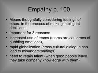 Empathy p. 100 Means thoughtfully considering feelings of others in the process of making intelligent decisions. Important for 3 reasons: increased use of teams (teams are cauldrons of bubbling emotions), rapid globalization (cross cultural dialogue can lead to misunderstandings),  need to retain talent (when good people leave they take company knowledge with them). 