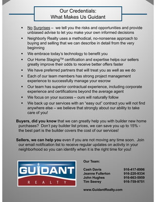Our Credentials:
                    What Makes Us Guidant

      No Surprises – we tell you the risks and opportunities and provide
      unbiased advise to let you make your own informed decisions
      Neighborly Realty uses a methodical, no-nonsense approach to
      buying and selling that we can describe in detail from the very
      beginning
      We embrace today’s technology to benefit you
      Our Home StagingTM certification and expertise helps our sellers
      greatly improve their odds to receive better offers faster
      We have preferred partners that will treat you as well as we do
      Each of our team members has strong project management
      experience to successfully manage your escrow
      Our team has superior contractual experience, including corporate
      experience and certifications beyond the average agent
      We focus on your success – ours will naturally follow
      We back up our services with an “easy out” contract you will not find
      anywhere else – we believe that strongly about our ability to take
      care of you!

Buyers, did you know that we can greatly help you with builder new home
 purchases? Don t pay builder list prices, we can save you up to 15% -
               Don’t                 prices
 the best part is the builder covers the cost of our services!

Sellers, we can help you even if you are not moving any time soon. Join
 our email notification list to receive regular updates on activity in your
 neighborhood so you can identify when it is the right time for you!


                                       Our Team:

                                       Cash Davis              916-417-8996
                                       Jeanne Fullerton        916-220-9334
                                       John H h
                                       J h Hughes              916-663-5959
                                                               916 663 5959
                                       Tim Seerey              916-759-9751

                                       www.GuidantRealty.com
 