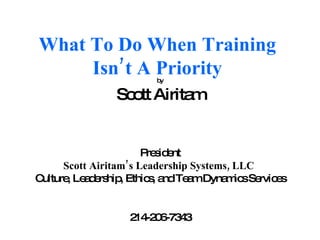What To Do When Training Isn’t A Priority by Scott Airitam President Scott Airitam’s Leadership Systems, LLC   Culture, Leadership, Ethics, and Team Dynamics Services 214-206-7343 