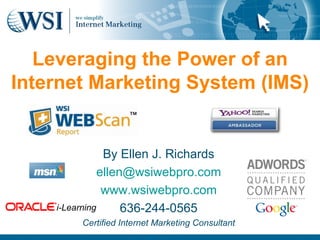 Leveraging the Power of an Internet Marketing System (IMS) By Ellen J. Richards [email_address] www.wsiwebpro.com 636-244-0565 Certified Internet Marketing Consultant i-Learning 