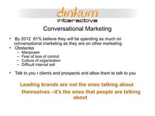 Conversational Marketing By 2012  81% believe they will be spending as much on conversational marketing as they are on other marketing Obstacles Manpower Fear of loss of control Culture of organization Difficult internal sell Talk to you r clients and prospects and allow them to talk to you Leading brands are not the ones talking about  themselves –it’s the ones that people are talking about 