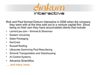 First – What is the Marketing Mix Rick and Paul formed Dinkum Interactive in 2006 when the company they were with at the time sold out to a venture capital firm. Since being on their own they have accumulated clients that include: LemonLaw.com – Kimmel & Silverman Eastern University Sales Packaging KenCrest Russell Roofing Ultracrete Swimming Pool Resurfacing Simonik Transportation and Warehousing Ai Control Systems Advance Scientifics … ..and many more 