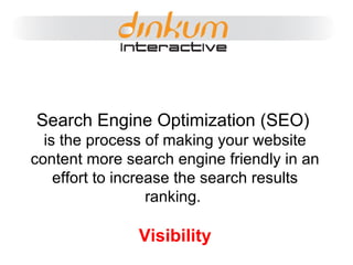 Search Engine Optimization (SEO)   is the process of making your website content more search engine friendly in an effort to increase the search results ranking.  Visibility 