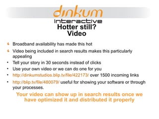 Your video can show up in search results once we have optimized it and distributed it properly Hotter still? Video Broadband availability has made this hot Video being included in search results makes this particularly appealing Tell your story in 30 seconds instead of clicks Use your own video or we can do one for you http://dinkumstudios.blip.tv/file/422173/  over 1500 incoming links http://blip.tv/file/480079/  useful for showing your software or through your processes. 