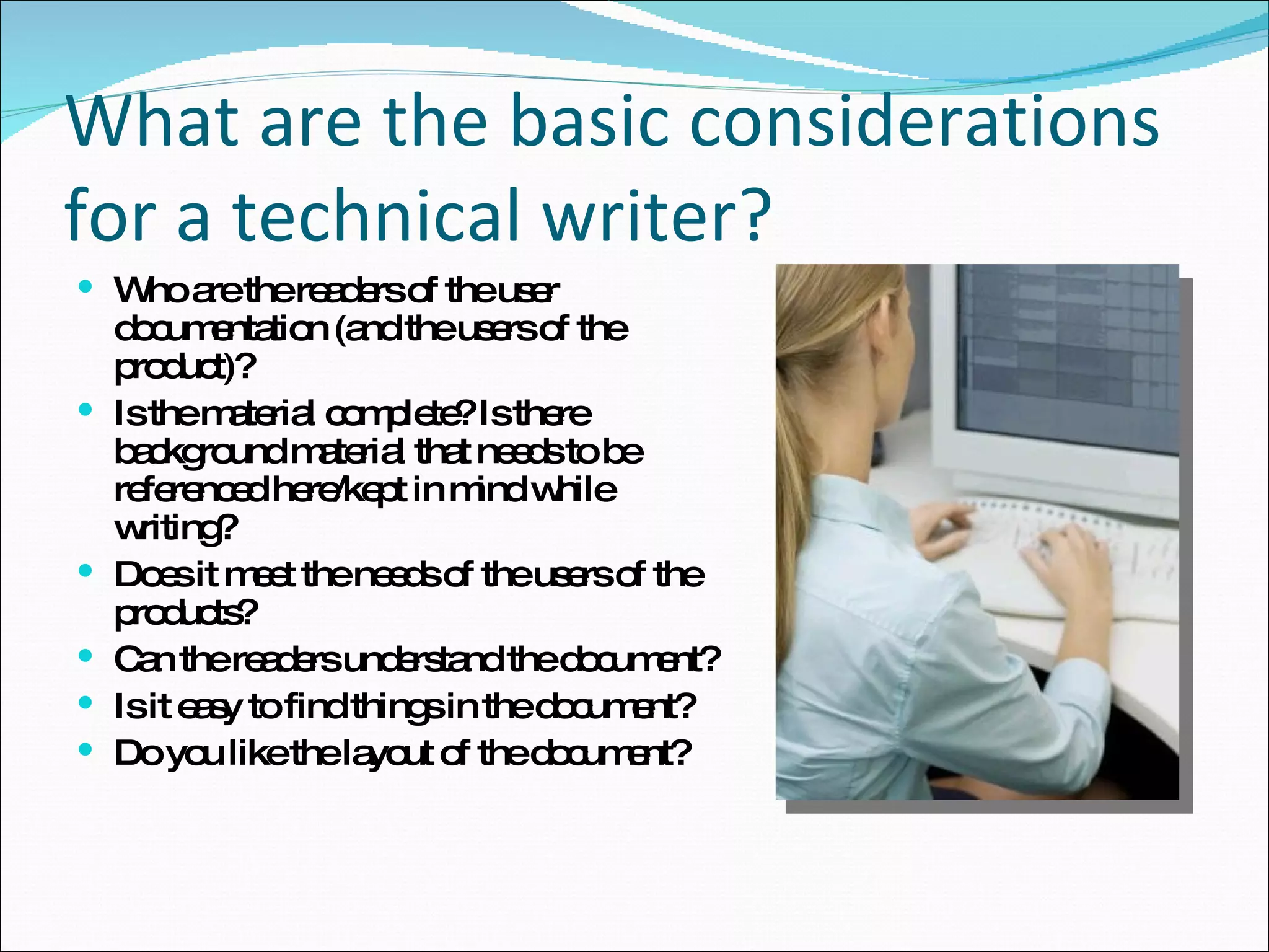 What are the basic considerations for a technical writer? Who are the readers of the user documentation (and the users of the product)? Is the material complete? Is there background material that needs to be referenced here/kept in mind while writing? Does it meet the needs of the users of the products? Can the readers understand the document? Is it easy to find things in the document? Do you like the layout of the document? 