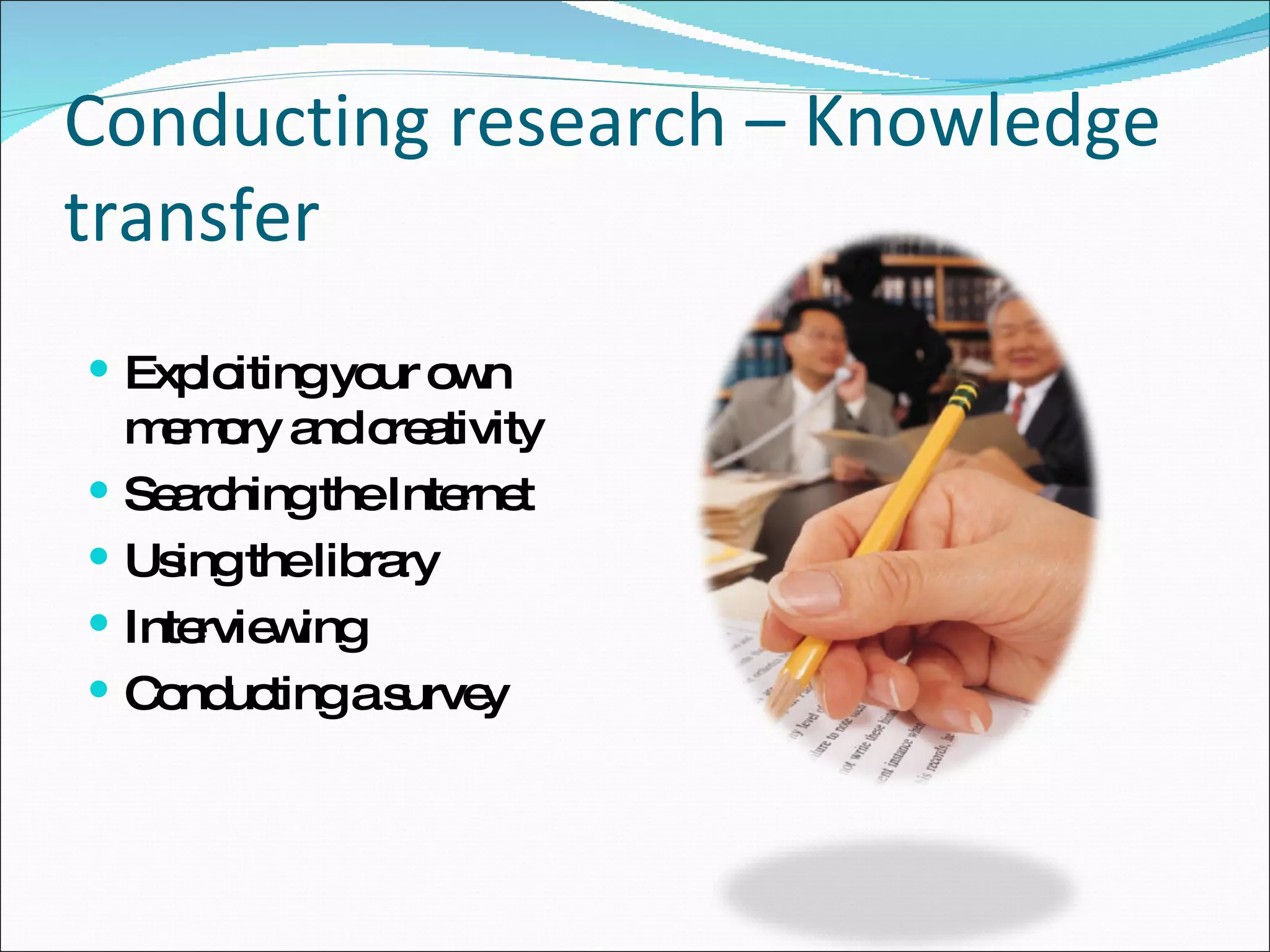 Conducting research – Knowledge transfer Exploiting your own memory and creativity Searching the Internet Using the library Interviewing Conducting a survey 