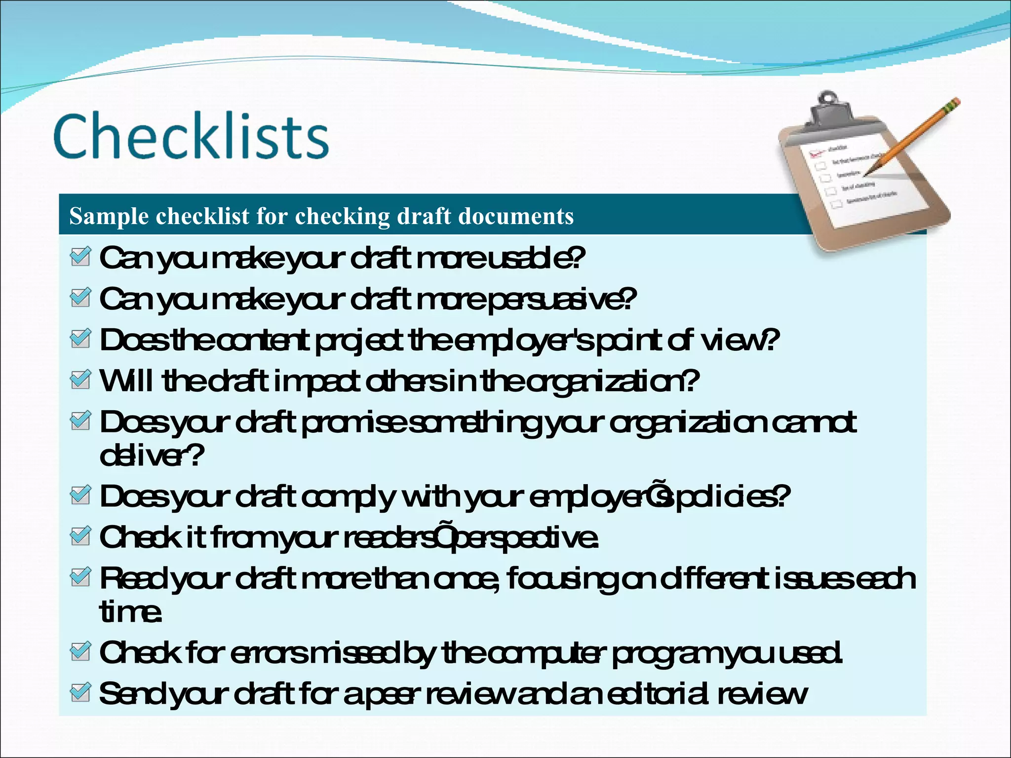 Can you make your draft more usable? Can you make your draft more persuasive? Does the content project the employer's point of view? Will the draft impact others in the organization? Does your draft promise something your organization cannot deliver? Does your draft comply with your employer’s policies? Check it from your readers’ perspective. Read your draft more than once, focusing on different issues each time. Check for errors missed by the computer program you used. Send your draft for a peer review and an editorial review Sample checklist for checking draft documents 