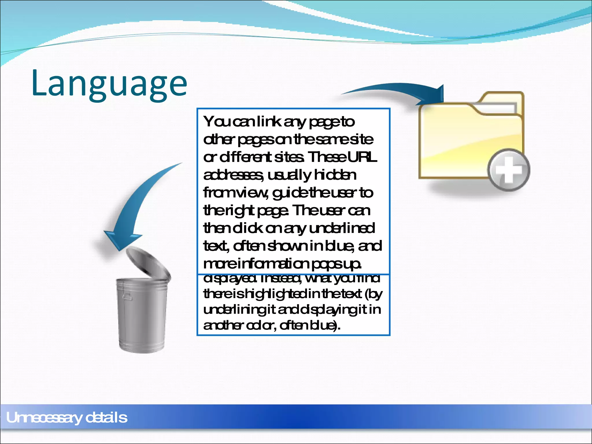 Language From any page of a site, links can be found which point to other pages in the same site or to other sites, wherever they may be. Specifically, these links are addresses which are called URLs. However, what is interesting for the visitor is not the address itself, but what can be found there, and so generally the address is not displayed. Instead, what you find there is highlighted in the text (by underlining it and displaying it in another color, often blue). You can link any page to other pages on the same site or different sites. These URL addresses, usually hidden from view, guide the user to the right page. The user can then click on any underlined text, often shown in blue, and more information pops up. Unnecessary details 