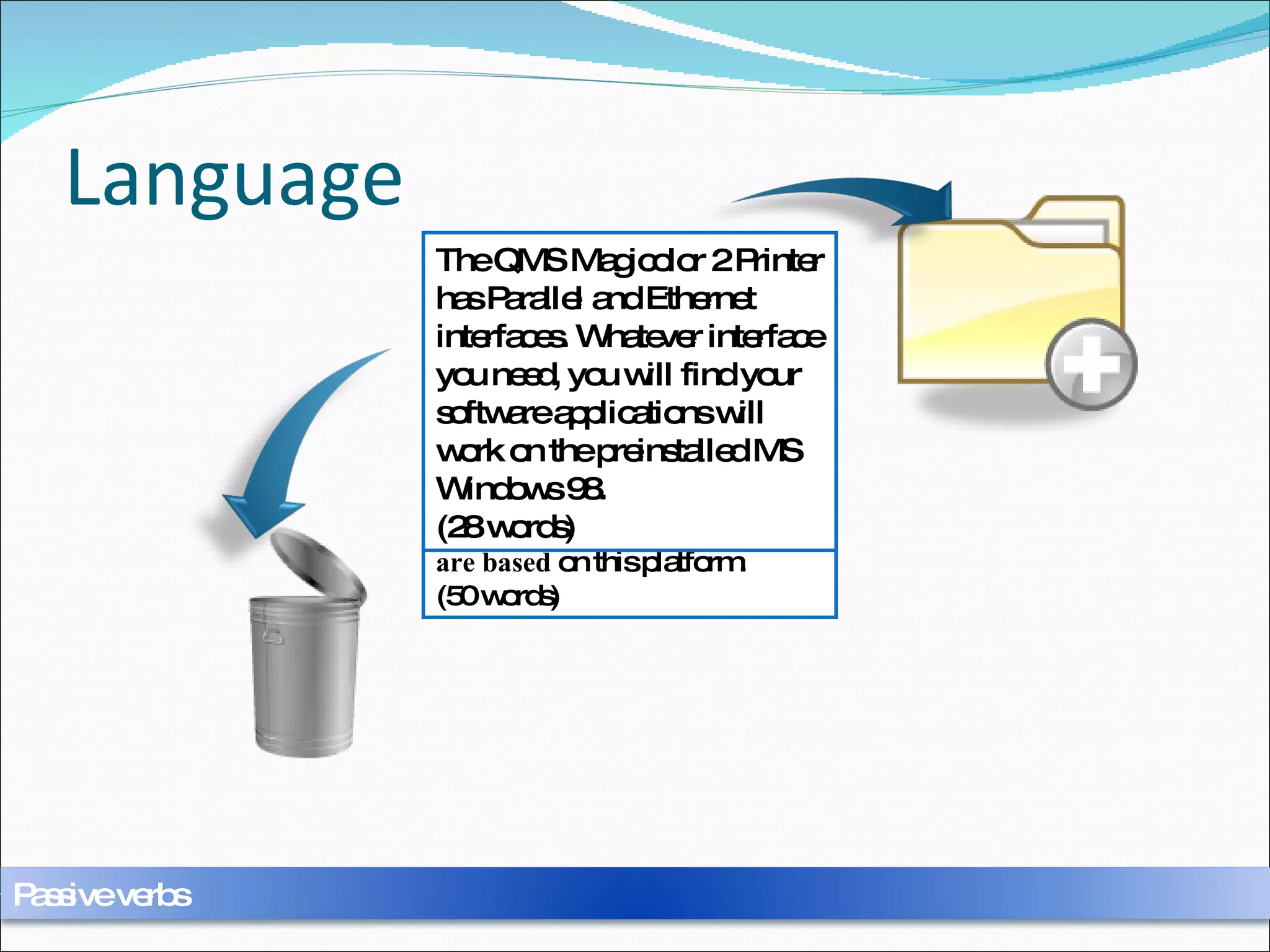 Language The QMS Magicolor 2 Printer  is equipped  with two interfaces, one  is known  as the parallel interface, the other  is known  as the Ethernet interface. Whatever interface connection  is needed , you will find that MS Windows 98 has already  been preinstalled  and your software applications  are based  on this platform.  (50 words) The QMS Magicolor 2 Printer has Parallel and Ethernet interfaces. Whatever interface you need, you will find your software applications will work on the preinstalled MS Windows 98.  (28 words) Passive verbs 
