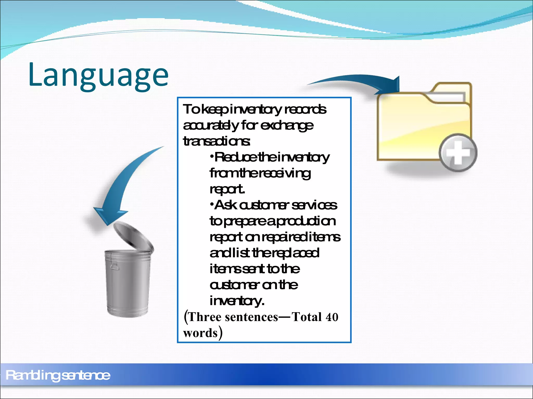 Language Physical inventory records can be accurately kept for exchange transactions by reduction of the inventory from the receiving report and requiring customer services to prepare a production report on repaired items going back into the inventory as a replacement for items that have been sent to the customer in exchange.  (One Sentence—50 words )  To keep inventory records accurately for exchange transactions: Reduce the inventory from the receiving report.  Ask customer services to prepare a production report on repaired items and list the replaced items sent to the customer on the inventory.  (Three sentences—Total 40 words) Rambling sentence 