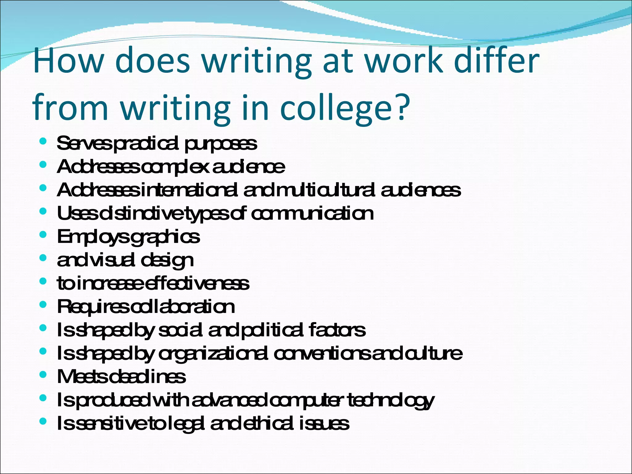 How does writing at work differ from writing in college? Serves practical purposes Addresses complex audience Addresses international and multicultural audiences Uses distinctive types of communication Employs graphics and visual design  to increase effectiveness Requires collaboration Is shaped by social and political factors Is shaped by organizational conventions and culture Meets deadlines Is produced with advanced computer technology Is sensitive to legal and ethical issues 