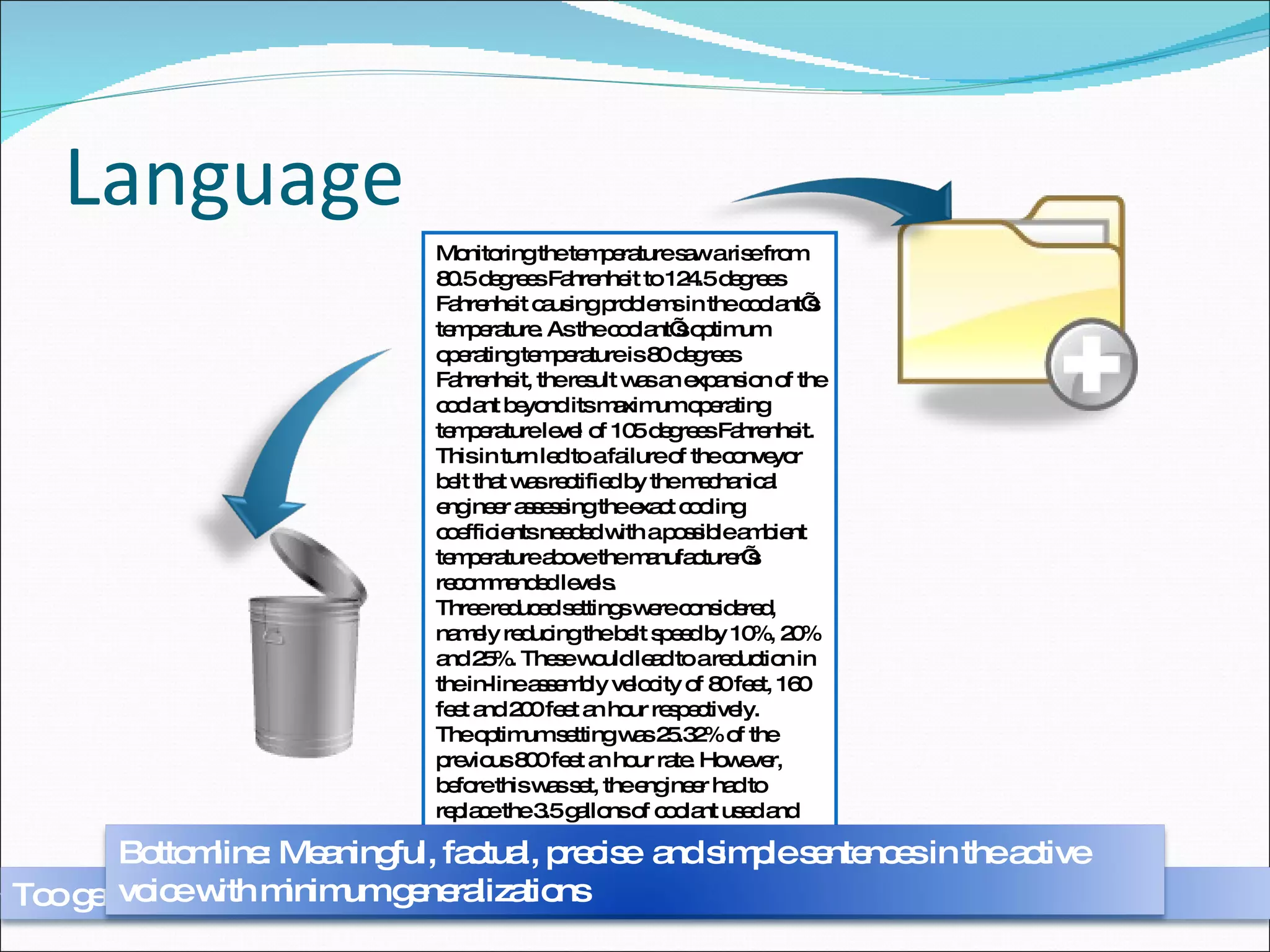 Language Problems arose in a number of areas of the stock transportation device that required intervention by an appropriately qualified member of staff so remedial action could be taken. As the temperature rose to 120 degrees Fahrenheit, the coolant for the metal rollers overheated causing the conveyor belt to jam. To keep the belt working, a mechanical engineer had to reset the timer and rollers on the conveyor belt, replace the coolant and slow the belt by 25% to 200 feet an hour. Monitoring the temperature saw a rise from 80.5 degrees Fahrenheit to 124.5 degrees Fahrenheit causing problems in the coolant’s temperature. As the coolant’s optimum operating temperature is 80 degrees Fahrenheit, the result was an expansion of the coolant beyond its maximum operating temperature level of 105 degrees Fahrenheit. This in turn led to a failure of the conveyor belt that was rectified by the mechanical engineer assessing the exact cooling coefficients needed with a possible ambient temperature above the manufacturer’s recommended levels.  Three reduced settings were considered, namely reducing the belt speed by 10%, 20% and 25%. These would lead to a reduction in the in-line assembly velocity of 80 feet, 160 feet and 200 feet an hour respectively. The optimum setting was 25.32% of the previous 800 feet an hour rate. However, before this was set, the engineer had to replace the 3.5 gallons of coolant used and reset 42 or the 360 rollers on the belt. Too general Bottomline: Meaningful, factual, precise  and simple sentences in the active voice with minimum generalizations 