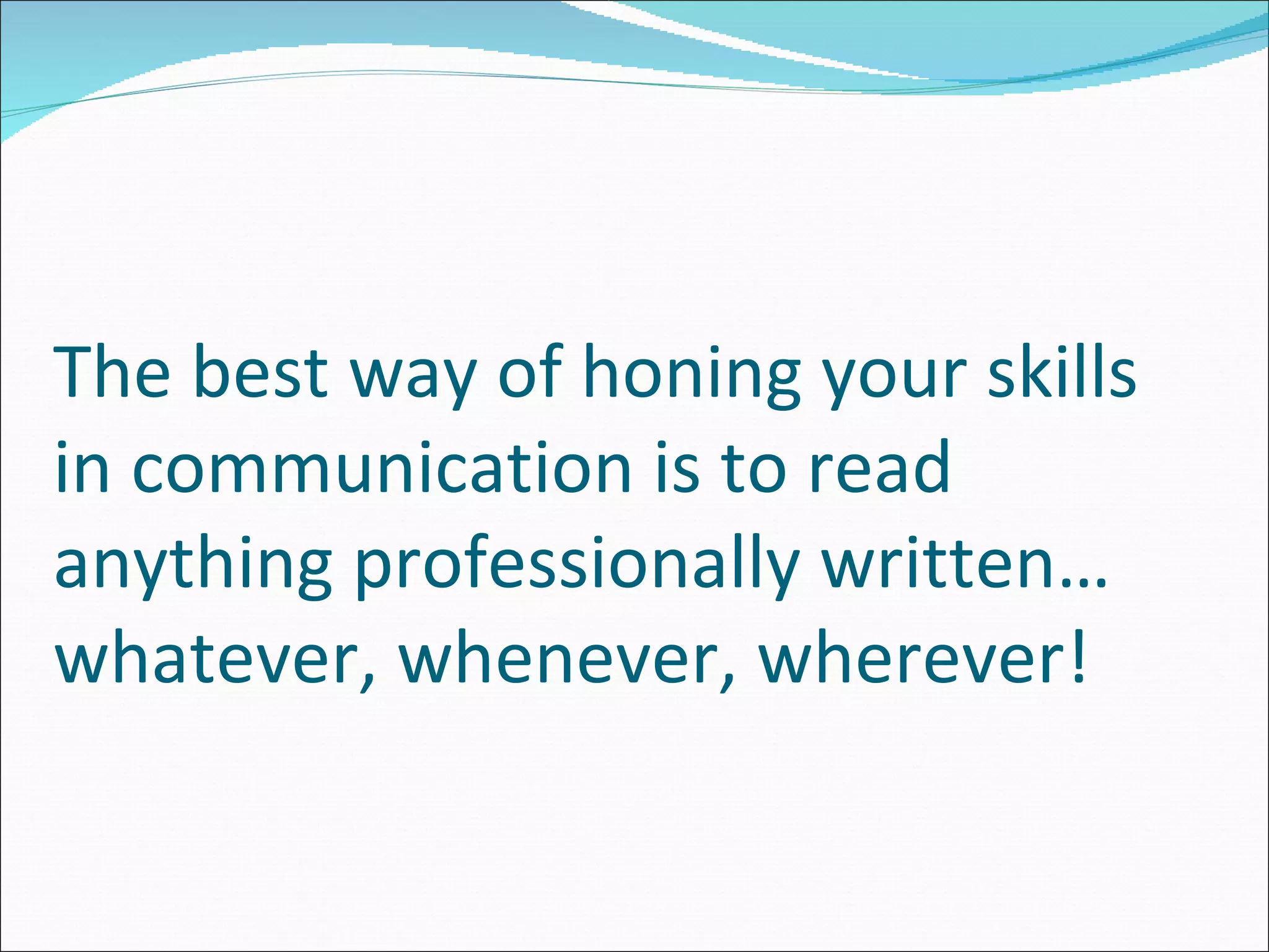 The best way of honing your skills in communication is to read anything professionally written…whatever, whenever, wherever! 