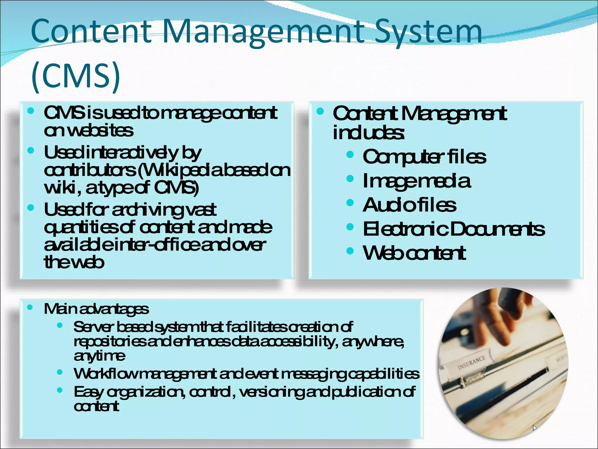 Content Management System (CMS) CMS is used to manage content on websites Used interactively by contributors (Wikipedia based on wiki, a type of CMS) Used for archiving vast quantities of content and made available inter-office and over the web Content Management includes: Computer files Image media Audio files Electronic Documents Web content Main advantages Server based system that facilitates creation of repositories and enhances data accessibility, anywhere, anytime Workflow management and event messaging capabilities Easy organization, control, versioning and publication of content 