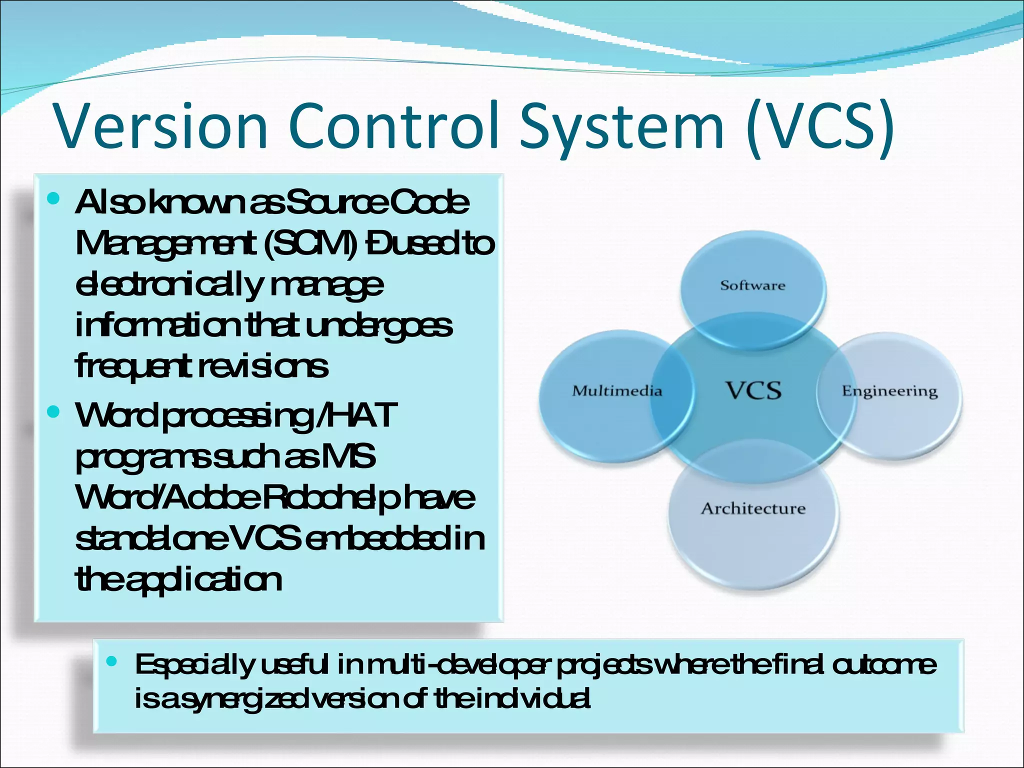 Version Control System (VCS) Also known as Source Code Management (SCM) – used to electronically manage information that undergoes frequent revisions Word processing /HAT programs such as MS Word/Adobe Robohelp have standalone VCS embedded in the application Especially useful in multi-developer projects where the final outcome is a synergized version of the individual 