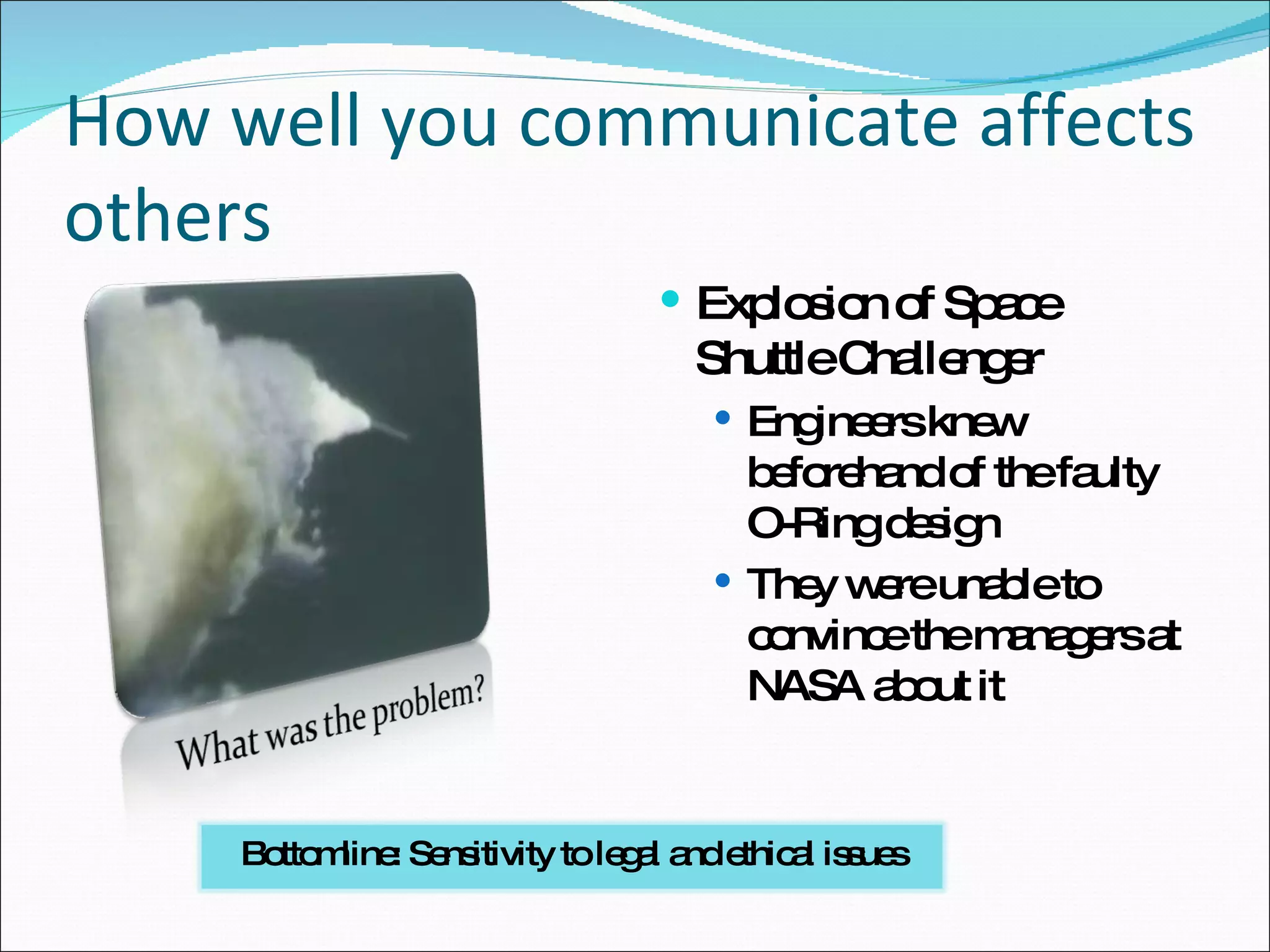 How well you communicate affects others Explosion of Space Shuttle Challenger Engineers knew beforehand of the faulty O-Ring design They were unable to convince the managers at NASA about it Bottomline: Sensitivity to legal and ethical issues 