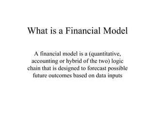 What is a Financial Model

   A financial model is a (quantitative,
 accounting or hybrid of the two) logic
chain that is designed to forecast possible
  future outcomes based on data inputs
 