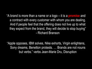 “ A brand is more than a name or a logo – it is a  promise  and a contract with every customer with whom you are dealing. And if people feel that the offering does not live up to what they expect from the brand, they will decide to stop buying” - Richard Branson “ Apple opposes, IBM solves, Nike exhorts, Virgin enlightens, Sony dreams, Benetton protests. … Brands are not nouns but verbs.” verbs Jean-Marie Dru, Disruption 