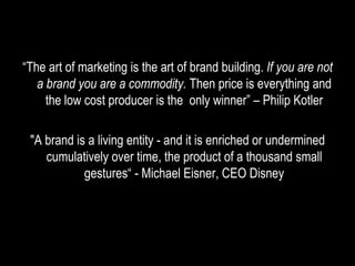 “ The art of marketing is the art of brand building.  If you are not a brand you are a commodity.  Then price is everything and the low cost producer is the  only winner” – Philip Kotler "A brand is a living entity - and it is enriched or undermined cumulatively over time, the product of a thousand small gestures“ - Michael Eisner, CEO Disney 