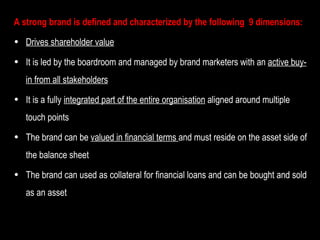 A strong brand is defined and characterized by the following  9 dimensions: Drives shareholder value It is led by the boardroom and managed by brand marketers with an  active buy-in from all stakeholders It is a fully  integrated part of the entire organisation  aligned around multiple touch points The brand can be  valued in financial terms  and must reside on the asset side of the balance sheet The brand can used as collateral for financial loans and can be bought and sold as an asset 