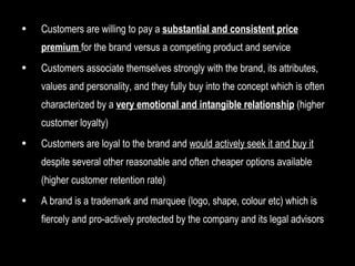 Customers are willing to pay a  substantial and consistent price premium  for the brand versus a competing product and service Customers associate themselves strongly with the brand, its attributes, values and personality, and they fully buy into the concept which is often characterized by a  very emotional and intangible relationship  (higher customer loyalty) Customers are loyal to the brand and  would actively seek it and buy it  despite several other reasonable and often cheaper options available (higher customer retention rate) A brand is a trademark and marquee (logo, shape, colour etc) which is fiercely and pro-actively protected by the company and its legal advisors 
