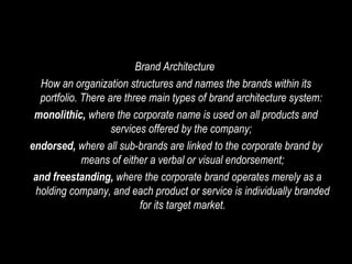 Brand Architecture  How an organization structures and names the brands within its portfolio. There are three main types of brand architecture system:  monolithic,  where the corporate name is used on all products and services offered by the company;  endorsed,  where all sub-brands are linked to the corporate brand by means of either a verbal or visual endorsement; and freestanding,  where the corporate brand operates merely as a holding company, and each product or service is individually branded for its target market. 