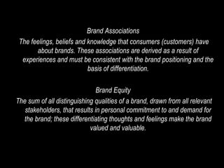 Brand Associations  The feelings, beliefs and knowledge that consumers (customers) have about brands. These associations are derived as a result of experiences and must be consistent with the brand positioning and the basis of differentiation. Brand Equity  The sum of all distinguishing qualities of a brand, drawn from all relevant stakeholders, that results in personal commitment to and demand for the brand; these differentiating thoughts and feelings make the brand valued and valuable. 