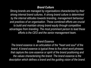 Brand Culture Strong brands are managed by organisations characterized by their strong internal brand cultures. A strong brand culture is determined by the internal attitudes towards branding, management behaviour and practices of an organisation. These combined efforts are crucial to build and maintain strong brand equity through competitive advantages from branding. The most prominent person to lead these efforts is the CEO and the senior management team. Brand Essence The brand essence is an articulation of the "heart and soul" of the brand. A brand essence is typical three to five short word phrases that capture the core essence or spirit of the brand positioning and the values characterizing the brand. The brand essence is the description which defines a brand and the guiding vision of the brand. 