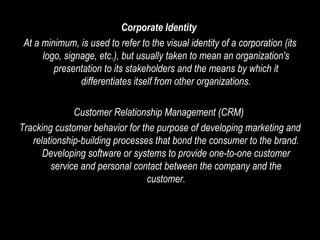 Corporate Identity   At a minimum, is used to refer to the visual identity of a corporation (its logo, signage, etc.), but usually taken to mean an organization's presentation to its stakeholders and the means by which it differentiates itself from other organizations. Customer Relationship Management (CRM)  Tracking customer behavior for the purpose of developing marketing and relationship-building processes that bond the consumer to the brand. Developing software or systems to provide one-to-one customer service and personal contact between the company and the customer. 