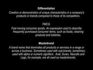 Differentiation  Creation or demonstration of unique characteristics in a company's products or brands compared to those of its competitors. FMCG  Fast moving consumer goods. An expression used to describe frequently purchased consumer items, such as foods, cleaning products and toiletries. Masterbrand   A brand name that dominates all products or services in a range or across a business. Sometimes used with sub-brands, sometimes used with alpha or numeric signifiers.  Audi, Durex, Nescafe and Lego, for example, are all used as masterbrands. 