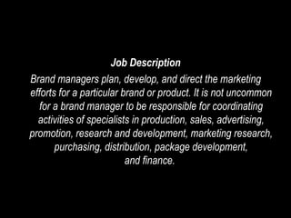 Job Description Brand managers plan, develop, and direct the marketing efforts for a particular brand or product. It is not uncommon for a brand manager to be responsible for coordinating activities of specialists in production, sales, advertising, promotion, research and development, marketing research, purchasing, distribution, package development, and finance.  
