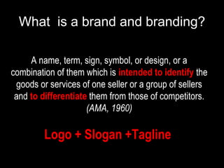 What  is a brand and branding? A name, term, sign, symbol, or design, or a combination of them which is  intended to identify  the goods or services of one seller or a group of sellers and  to differentiate   them from those of competitors.  (AMA, 1960) Logo + Slogan +Tagline   