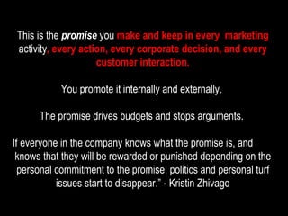 This is the  promise  you  make and keep in every  marketing  activity , every action, every corporate decision, and every customer interaction. You promote it internally and externally.  The promise drives budgets and stops arguments.  If everyone in the company knows what the promise is, and  knows that they will be rewarded or punished depending on the personal commitment to the promise, politics and personal turf issues start to disappear.” - Kristin Zhivago 