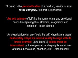 "A brand is the  personification   of a product, service or even  entire company .“-Robert T. Blanchard  “ Art and science   of fulfilling human physical and emotional needs by capturing their attention, imagination and emotion” – Idres Mootee “ An organization can only ‘walk the talk' when its managers  deliberately shape its internal reality to align with its brand promise …(the brand's)  values must be internalized  by the organization, shaping its instinctive attitudes, behaviours, priorities, etc.” - Alan Mitchell 